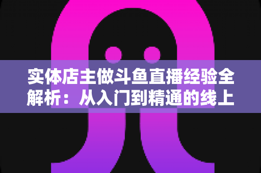 实体店主做斗鱼直播经验全解析：从入门到精通的线上线下引流实战指南