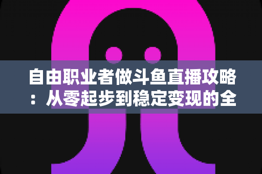 自由职业者做斗鱼直播攻略:从零起步到稳定变现的全方位实战指南 自由职业者做斗鱼直播攻略:从零起步到稳定变现的全方位实战指南