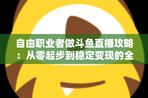 自由职业者做斗鱼直播攻略：从零起步到稳定变现的全方位实战指南