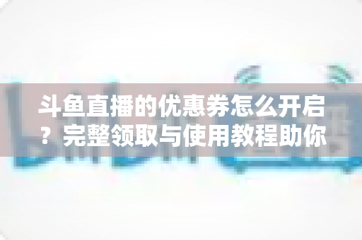 斗鱼直播的优惠券怎么开启？完整领取与使用教程助你省钱看直播