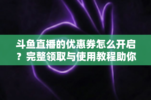 斗鱼直播的优惠券怎么开启？完整领取与使用教程助你省钱看直播
