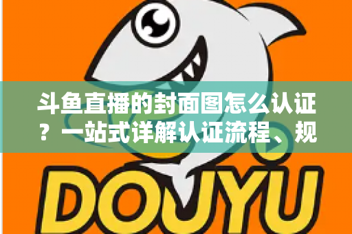 斗鱼直播的封面图怎么认证？一站式详解认证流程、规范要求与实用技巧