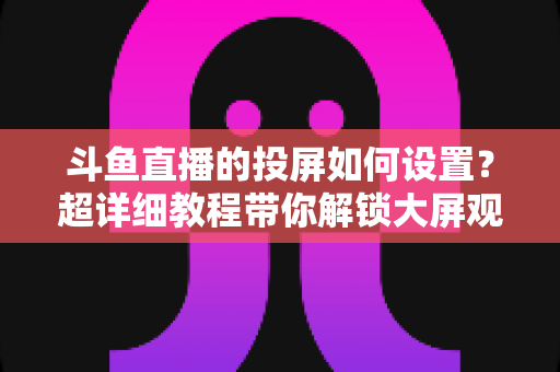 斗鱼直播的投屏如何设置？超详细教程带你解锁大屏观影新体验