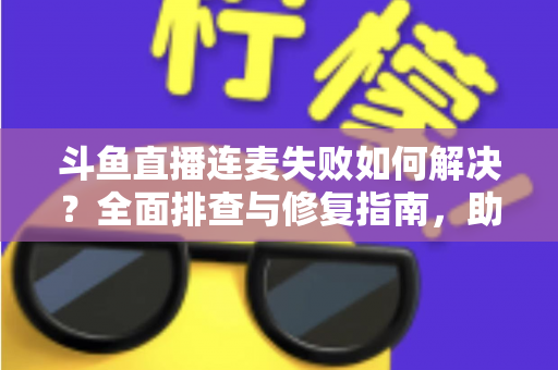 斗鱼直播连麦失败如何解决?全面排查与修复指南,助你快速恢复连麦功能 斗鱼直播连麦失败如何解决?全面排查与修复指南,助你快速恢复连麦功能