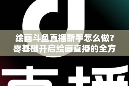 绘画斗鱼直播新手怎么做？零基础开启绘画直播的全方位实战指南