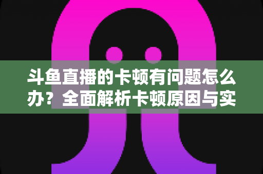 斗鱼直播的卡顿有问题怎么办？全面解析卡顿原因与实用解决方案，助你畅享流畅观影体验