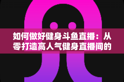 如何做好健身斗鱼直播:从零打造高人气健身直播间的全方位实战指南 如何做好健身斗鱼直播:从零打造高人气健身直播间的全方位实战指南