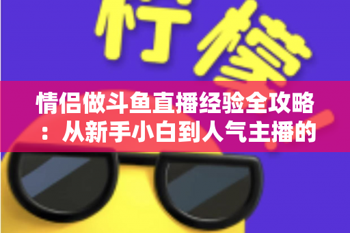 情侣做斗鱼直播经验全攻略:从新手小白到人气主播的实战指南 情侣做斗鱼直播经验全攻略:从新手小白到人气主播的实战指南