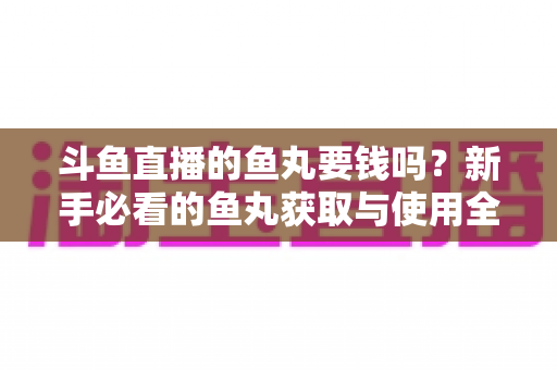 斗鱼直播的鱼丸要钱吗？新手必看的鱼丸获取与使用全攻略