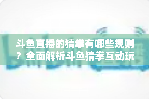 斗鱼直播的猜拳有哪些规则？全面解析斗鱼猜拳互动玩法与参与技巧