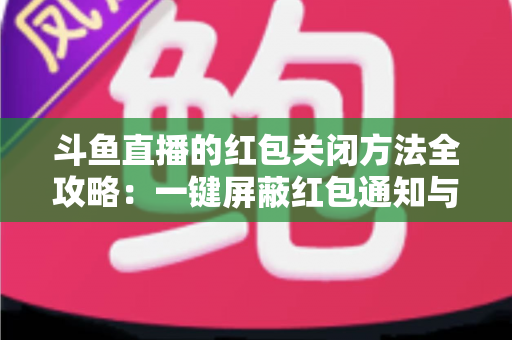 斗鱼直播的红包关闭方法全攻略：一键屏蔽红包通知与弹窗的完整教程