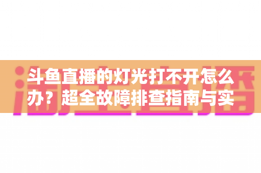 斗鱼直播的灯光打不开怎么办?超全故障排查指南与实用解决方法一览 斗鱼直播的灯光打不开怎么办?超全故障排查指南与实用解决方法一览