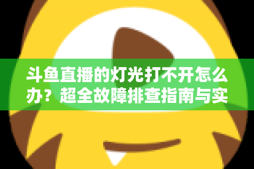 斗鱼直播的灯光打不开怎么办?超全故障排查指南与实用解决方法一览 斗鱼直播的灯光打不开怎么办?超全故障排查指南与实用解决方法一览