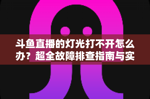 斗鱼直播的灯光打不开怎么办？超全故障排查指南与实用解决方法一览