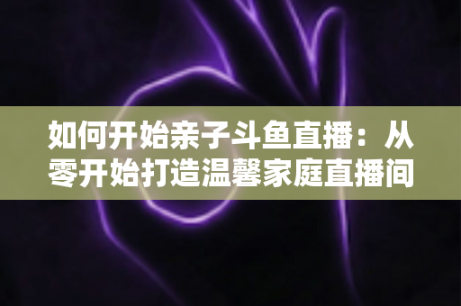 如何开始亲子斗鱼直播:从零开始打造温馨家庭直播间的完整指南 如何开始亲子斗鱼直播:从零开始打造温馨家庭直播间的完整指南
