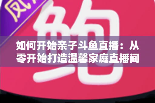 如何开始亲子斗鱼直播：从零开始打造温馨家庭直播间的完整指南