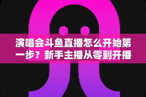 演唱会斗鱼直播怎么开始第一步？新手主播从零到开播的完整实战指南
