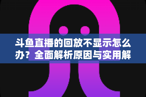 斗鱼直播的回放不显示怎么办?全面解析原因与实用解决方案指南 斗鱼直播的回放不显示怎么办?全面解析原因与实用解决方案指南