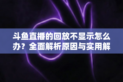 斗鱼直播的回放不显示怎么办?全面解析原因与实用解决方案指南 斗鱼直播的回放不显示怎么办?全面解析原因与实用解决方案指南