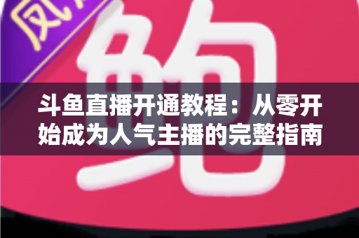 斗鱼直播开通教程:从零开始成为人气主播的完整指南 斗鱼直播开通教程:从零开始成为人气主播的完整指南