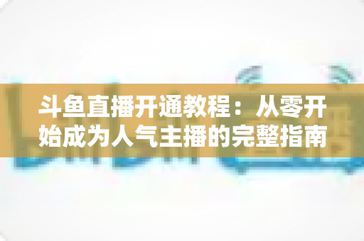 斗鱼直播开通教程：从零开始成为人气主播的完整指南