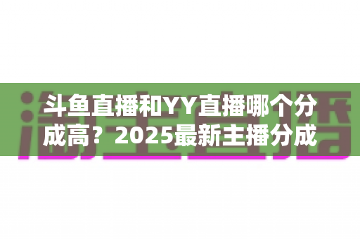 斗鱼直播和YY直播哪个分成高？2025最新主播分成对比与平台选择全攻略