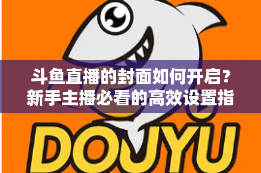 斗鱼直播的封面如何开启?新手主播必看的高效设置指南与人气提升秘诀 斗鱼直播的封面如何开启?新手主播必看的高效设置指南与人气提升秘诀