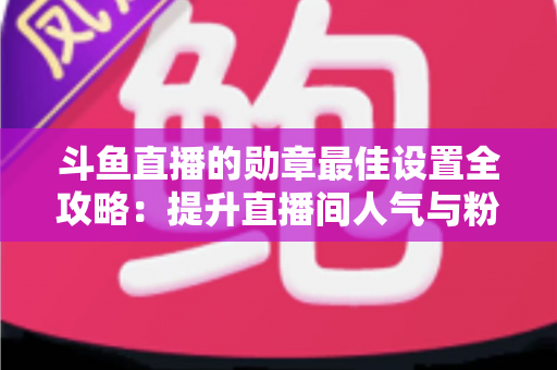 斗鱼直播的勋章最佳设置全攻略：提升直播间人气与粉丝粘性的必备指南