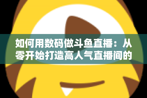 如何用数码做斗鱼直播：从零开始打造高人气直播间的完整指南