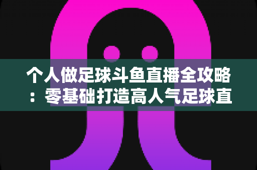 个人做足球斗鱼直播全攻略：零基础打造高人气足球直播间的实战秘籍