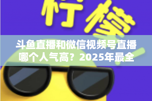 斗鱼直播和微信视频号直播哪个人气高?2025年最全平台人气对比与选择指南 斗鱼直播和微信视频号直播哪个人气高?2025年最全平台人气对比与选择指南