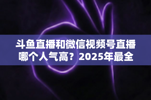 斗鱼直播和微信视频号直播哪个人气高？2025年最全平台人气对比与选择指南