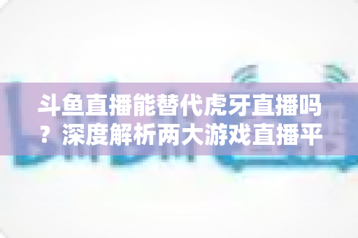 斗鱼直播能替代虎牙直播吗？深度解析两大游戏直播平台的竞争格局与未来走向