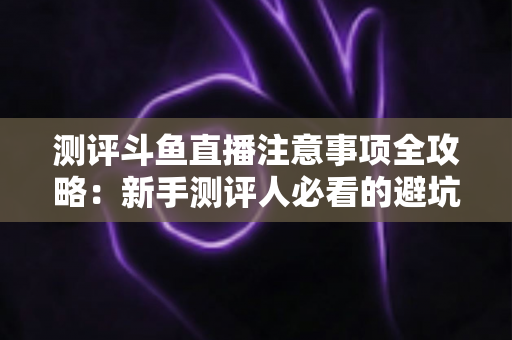 测评斗鱼直播注意事项全攻略：新手测评人必看的避坑指南与实操要点解析