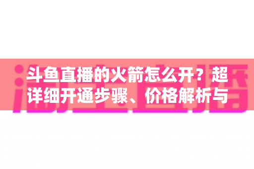 斗鱼直播的火箭怎么开？超详细开通步骤、价格解析与理性消费指南一文读懂
