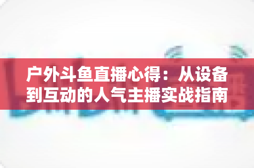 户外斗鱼直播心得：从设备到互动的人气主播实战指南