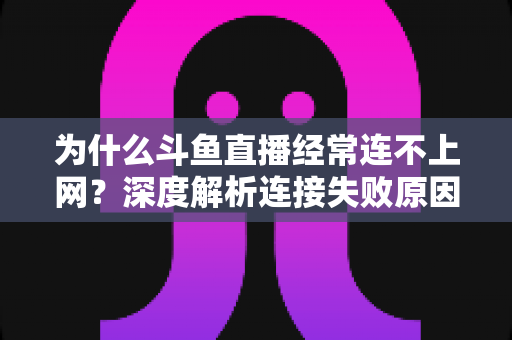 为什么斗鱼直播经常连不上网？深度解析连接失败原因与实用解决办法大全