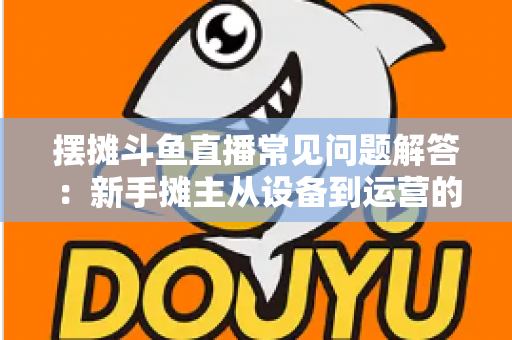 摆摊斗鱼直播常见问题解答：新手摊主从设备到运营的一站式实战指南