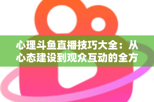 心理斗鱼直播技巧大全:从心态建设到观众互动的全方位实战指南 心理斗鱼直播技巧大全:从心态建设到观众互动的全方位实战指南