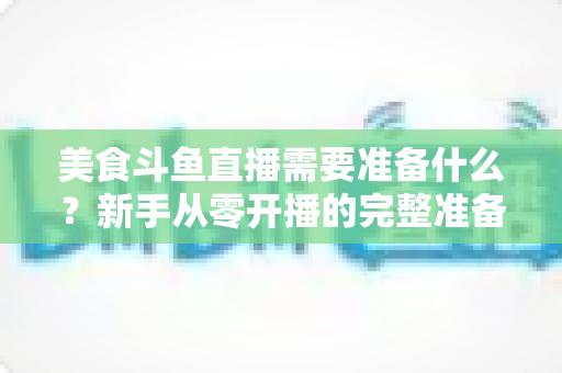 美食斗鱼直播需要准备什么？新手从零开播的完整准备清单与实操指南