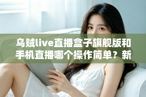 乌贼live直播盒子旗舰版和手机直播哪个操作简单？新手主播一看就懂的全能对比指南