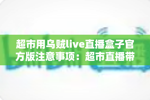 超市用乌贼live直播盒子官方版注意事项：超市直播带货安全合规运营全指南