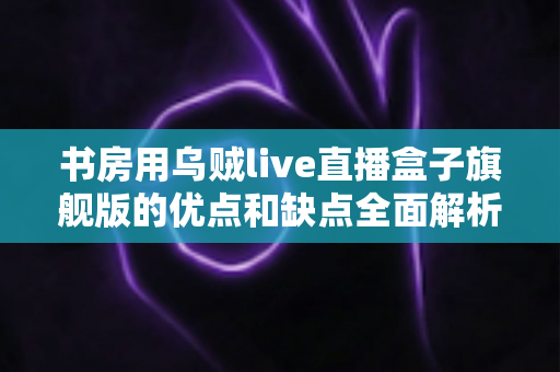 书房用乌贼live直播盒子旗舰版的优点和缺点全面解析：打造理想书房直播空间的必读指南