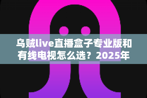 乌贼live直播盒子专业版和有线电视怎么选？2025年家庭观影设备最全选购指南