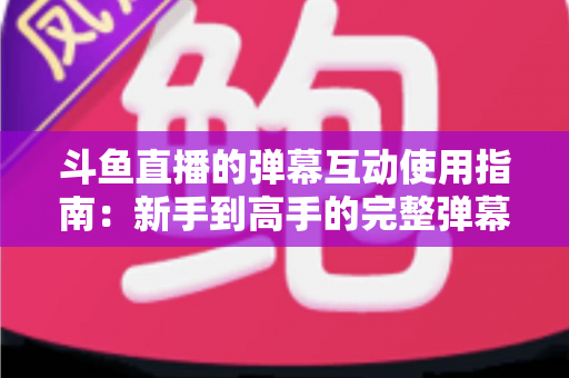斗鱼直播的弹幕互动使用指南：新手到高手的完整弹幕玩法与实战技巧