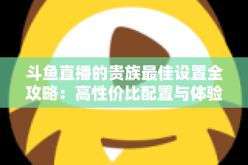 斗鱼直播的贵族最佳设置全攻略：高性价比配置与体验优化完整指南