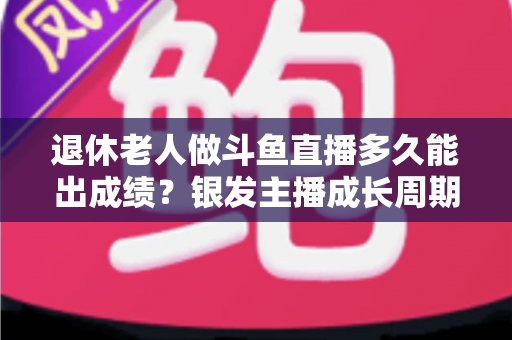 退休老人做斗鱼直播多久能出成绩？银发主播成长周期与提速攻略全解析