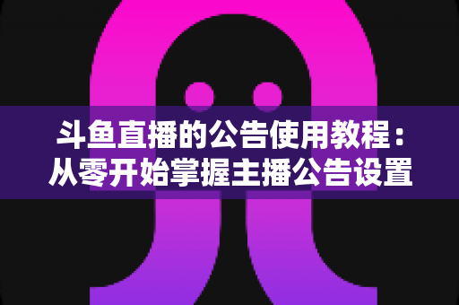 斗鱼直播的公告使用教程:从零开始掌握主播公告设置与运营技巧的完整指南 斗鱼直播的公告使用教程:从零开始掌握主播公告设置与运营技巧的完整指南