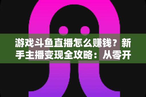 游戏斗鱼直播怎么赚钱?新手主播变现全攻略:从零开始打造你的直播收入管道 游戏斗鱼直播怎么赚钱?新手主播变现全攻略:从零开始打造你的直播收入管道