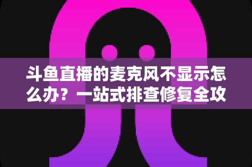 斗鱼直播的麦克风不显示怎么办？一站式排查修复全攻略，让您的直播声音快速恢复正常